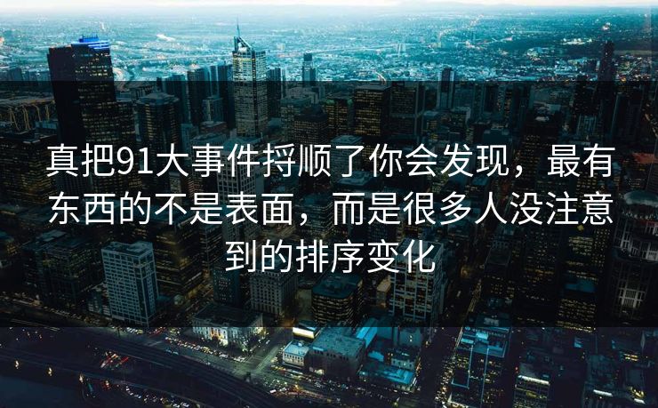 详细阅读:真把91大事件捋顺了你会发现,最有东西的不是表面,而是很多人没注意到的排序变化 真把91大事件捋顺了你会发现,最有东西的不是表面,而是很多人没注意到的排序变化