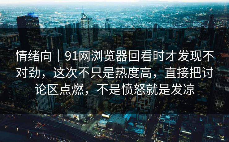 情绪向｜91网浏览器回看时才发现不对劲，这次不只是热度高，直接把讨论区点燃，不是愤怒就是发凉