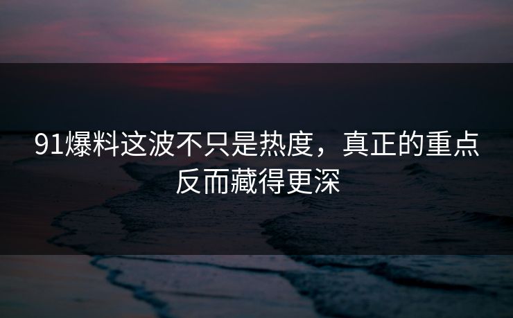 91爆料这波不只是热度，真正的重点反而藏得更深