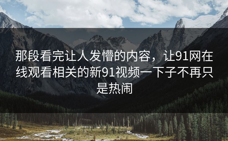 那段看完让人发懵的内容，让91网在线观看相关的新91视频一下子不再只是热闹