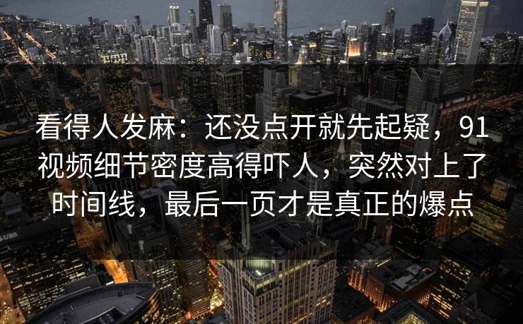 看得人发麻：还没点开就先起疑，91视频细节密度高得吓人，突然对上了时间线，最后一页才是真正的爆点