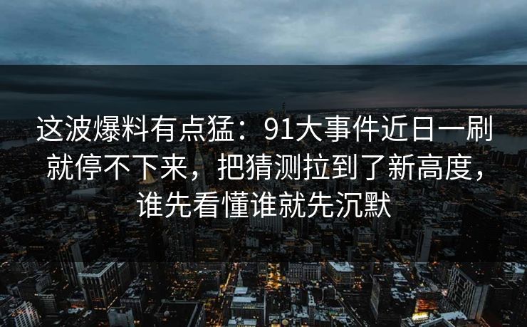 这波爆料有点猛：91大事件近日一刷就停不下来，把猜测拉到了新高度，谁先看懂谁就先沉默