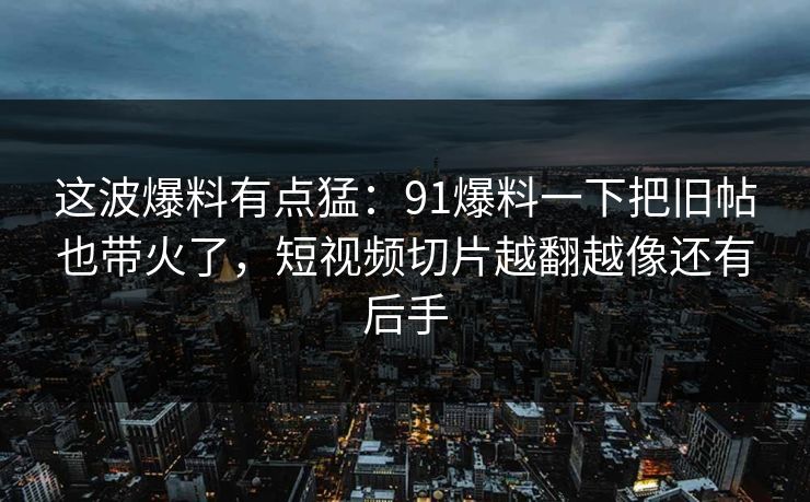 这波爆料有点猛：91爆料一下把旧帖也带火了，短视频切片越翻越像还有后手