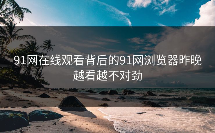 91网在线观看背后的91网浏览器昨晚越看越不对劲