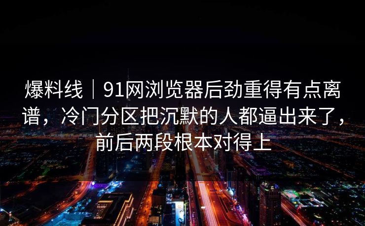 爆料线｜91网浏览器后劲重得有点离谱，冷门分区把沉默的人都逼出来了，前后两段根本对得上