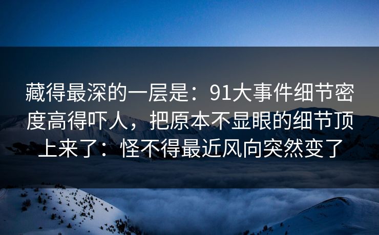 藏得最深的一层是：91大事件细节密度高得吓人，把原本不显眼的细节顶上来了：怪不得最近风向突然变了