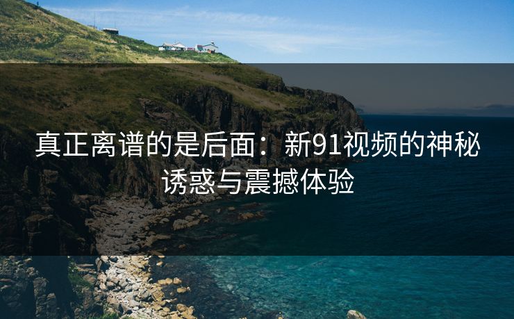 真正离谱的是后面：新91视频的神秘诱惑与震撼体验