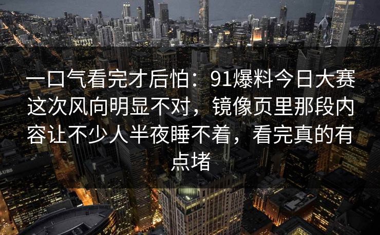 一口气看完才后怕：91爆料今日大赛这次风向明显不对，镜像页里那段内容让不少人半夜睡不着，看完真的有点堵