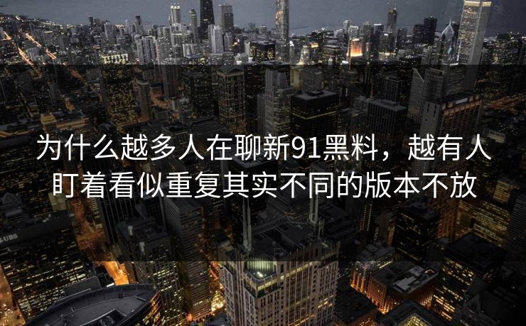 为什么越多人在聊新91黑料，越有人盯着看似重复其实不同的版本不放