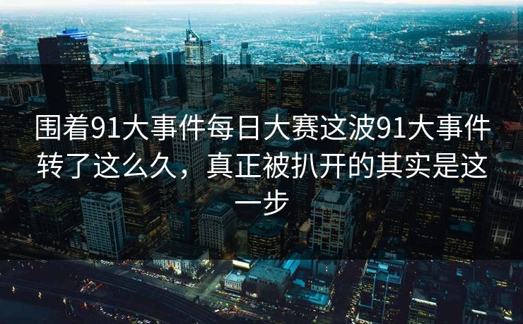 围着91大事件每日大赛这波91大事件转了这么久，真正被扒开的其实是这一步