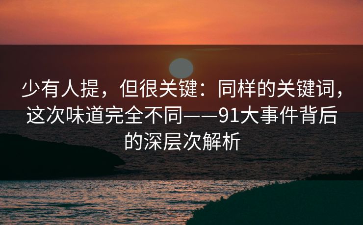 少有人提，但很关键：同样的关键词，这次味道完全不同——91大事件背后的深层次解析