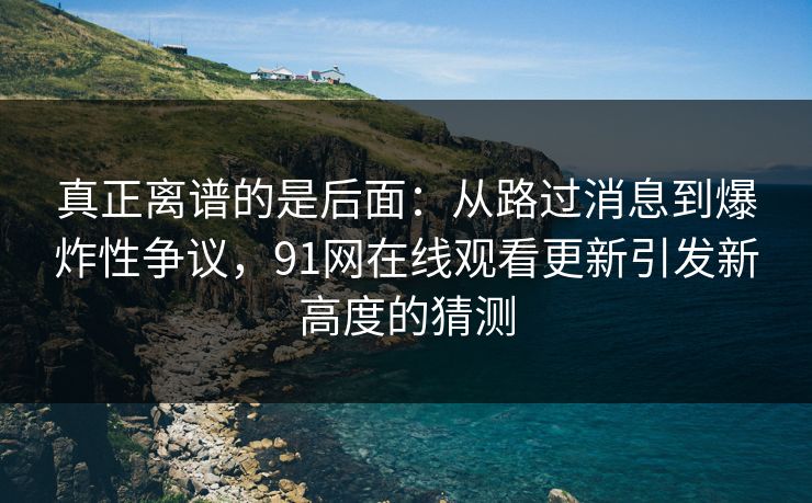 真正离谱的是后面：从路过消息到爆炸性争议，91网在线观看更新引发新高度的猜测