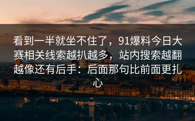 看到一半就坐不住了，91爆料今日大赛相关线索越扒越多，站内搜索越翻越像还有后手：后面那句比前面更扎心