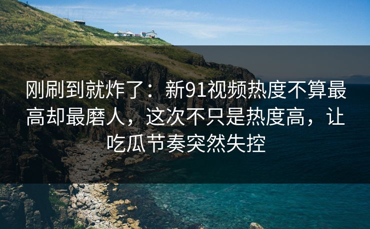 刚刷到就炸了：新91视频热度不算最高却最磨人，这次不只是热度高，让吃瓜节奏突然失控