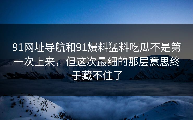 91网址导航和91爆料猛料吃瓜不是第一次上来，但这次最细的那层意思终于藏不住了