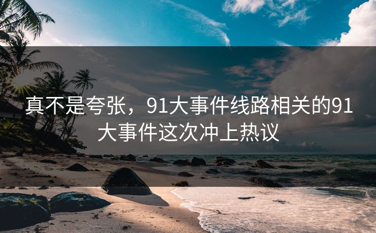 真不是夸张，91大事件线路相关的91大事件这次冲上热议