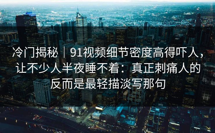 冷门揭秘｜91视频细节密度高得吓人，让不少人半夜睡不着：真正刺痛人的反而是最轻描淡写那句