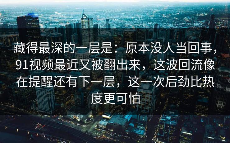 藏得最深的一层是：原本没人当回事，91视频最近又被翻出来，这波回流像在提醒还有下一层，这一次后劲比热度更可怕