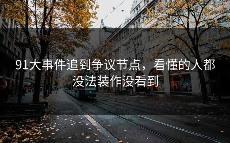 91大事件追到争议节点，看懂的人都没法装作没看到