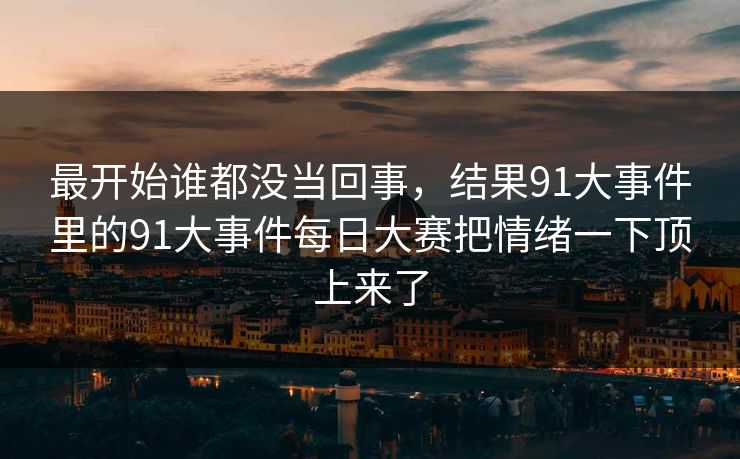 最开始谁都没当回事，结果91大事件里的91大事件每日大赛把情绪一下顶上来了