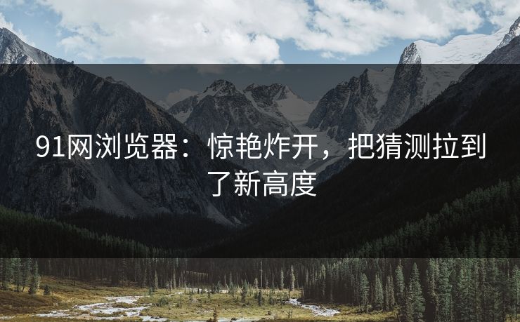 91网浏览器：惊艳炸开，把猜测拉到了新高度