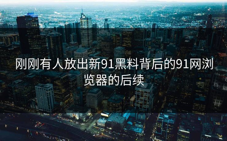 刚刚有人放出新91黑料背后的91网浏览器的后续