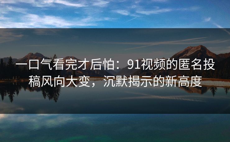 一口气看完才后怕：91视频的匿名投稿风向大变，沉默揭示的新高度