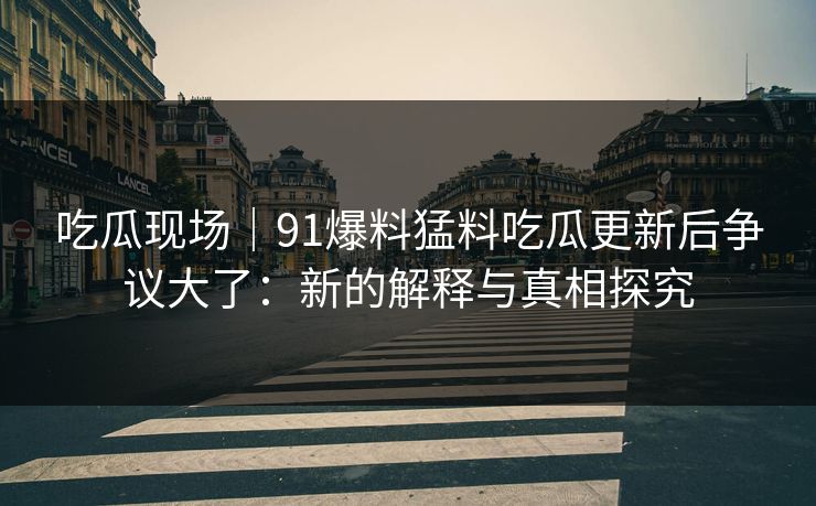 吃瓜现场｜91爆料猛料吃瓜更新后争议大了：新的解释与真相探究