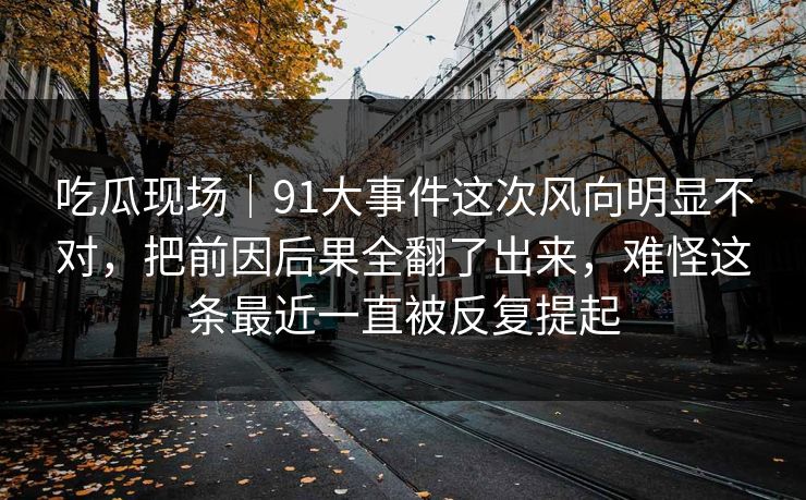 吃瓜现场｜91大事件这次风向明显不对，把前因后果全翻了出来，难怪这条最近一直被反复提起