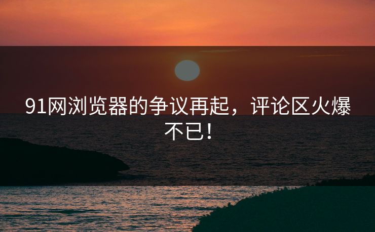 91网浏览器的争议再起，评论区火爆不已！