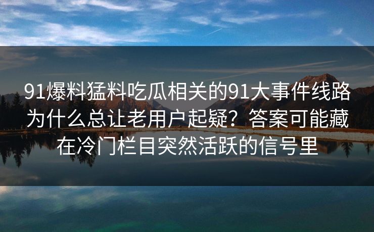 91爆料猛料吃瓜相关的91大事件线路为什么总让老用户起疑？答案可能藏在冷门栏目突然活跃的信号里
