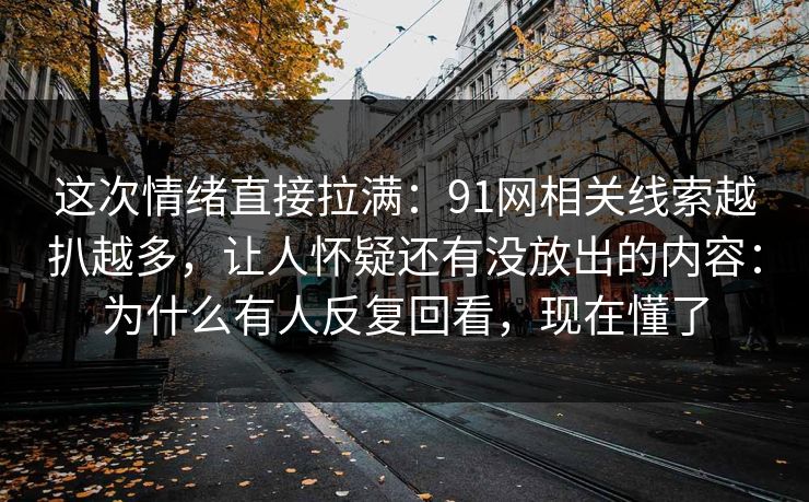 这次情绪直接拉满：91网相关线索越扒越多，让人怀疑还有没放出的内容：为什么有人反复回看，现在懂了
