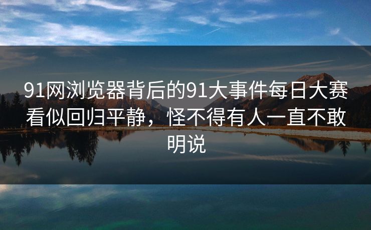 91网浏览器背后的91大事件每日大赛看似回归平静，怪不得有人一直不敢明说