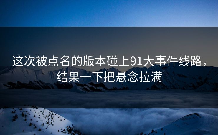 这次被点名的版本碰上91大事件线路，结果一下把悬念拉满