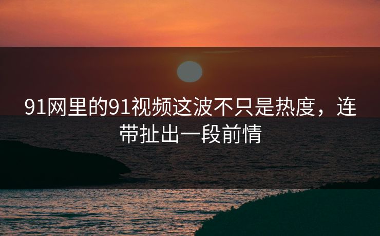 91网里的91视频这波不只是热度，连带扯出一段前情
