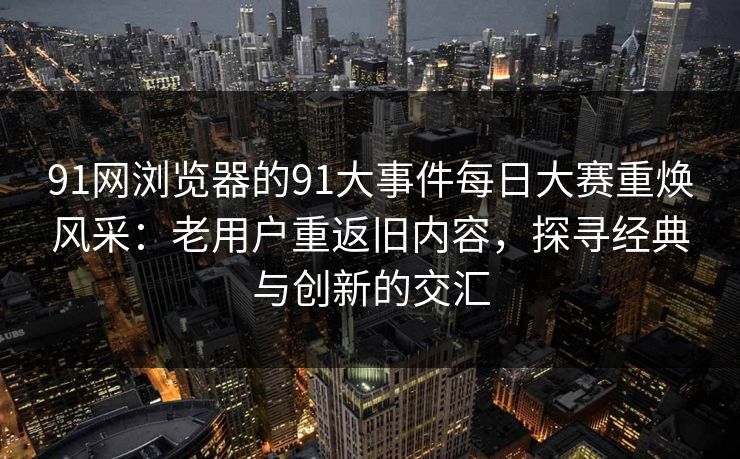 91网浏览器的91大事件每日大赛重焕风采：老用户重返旧内容，探寻经典与创新的交汇