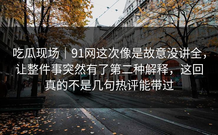 吃瓜现场｜91网这次像是故意没讲全，让整件事突然有了第二种解释，这回真的不是几句热评能带过