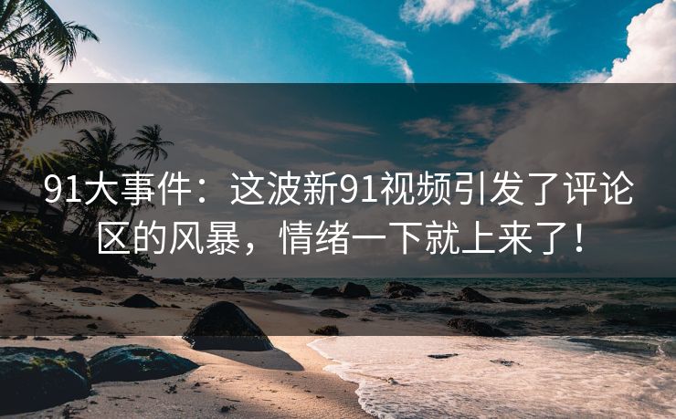 91大事件：这波新91视频引发了评论区的风暴，情绪一下就上来了！