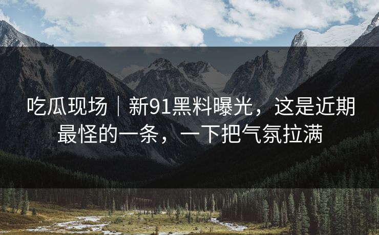 吃瓜现场｜新91黑料曝光，这是近期最怪的一条，一下把气氛拉满