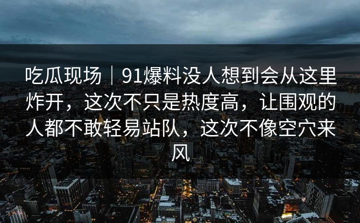 吃瓜现场｜91爆料没人想到会从这里炸开，这次不只是热度高，让围观的人都不敢轻易站队，这次不像空穴来风