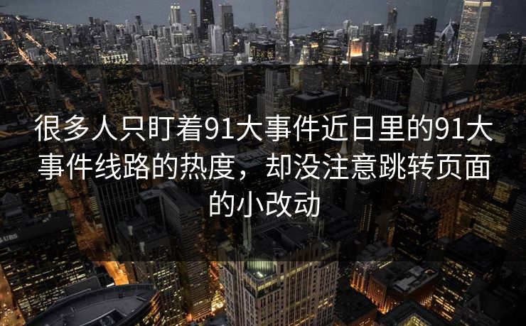 很多人只盯着91大事件近日里的91大事件线路的热度，却没注意跳转页面的小改动