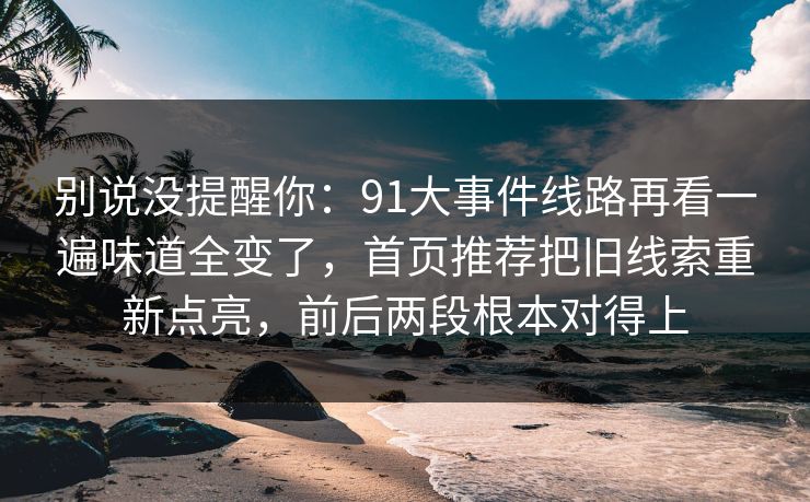 别说没提醒你：91大事件线路再看一遍味道全变了，首页推荐把旧线索重新点亮，前后两段根本对得上