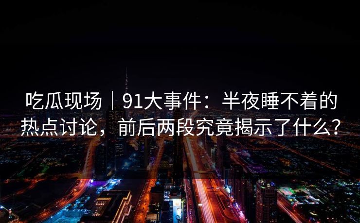 吃瓜现场｜91大事件：半夜睡不着的热点讨论，前后两段究竟揭示了什么？