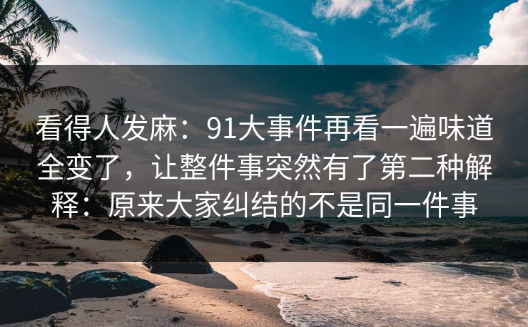 看得人发麻：91大事件再看一遍味道全变了，让整件事突然有了第二种解释：原来大家纠结的不是同一件事