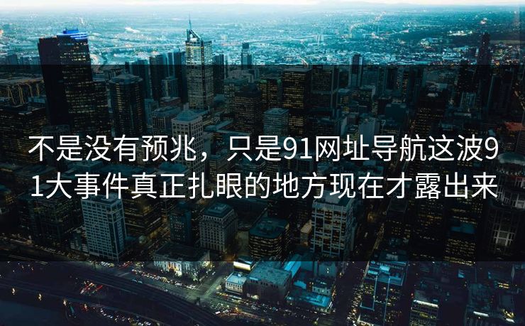 不是没有预兆，只是91网址导航这波91大事件真正扎眼的地方现在才露出来