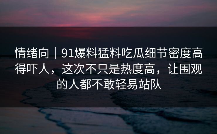情绪向｜91爆料猛料吃瓜细节密度高得吓人，这次不只是热度高，让围观的人都不敢轻易站队