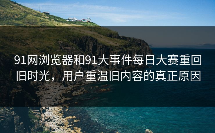 91网浏览器和91大事件每日大赛重回旧时光，用户重温旧内容的真正原因