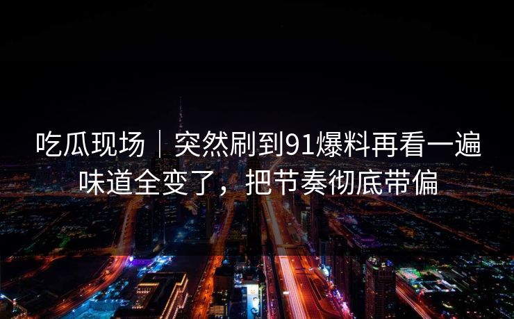 吃瓜现场｜突然刷到91爆料再看一遍味道全变了，把节奏彻底带偏