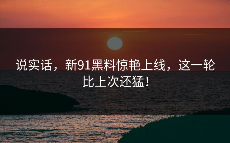 说实话，新91黑料惊艳上线，这一轮比上次还猛！