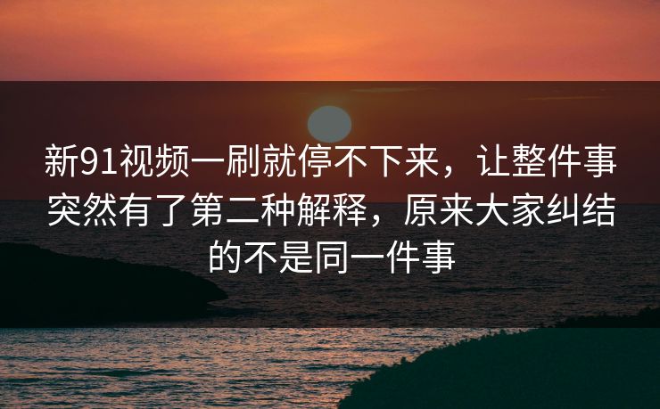 新91视频一刷就停不下来，让整件事突然有了第二种解释，原来大家纠结的不是同一件事
